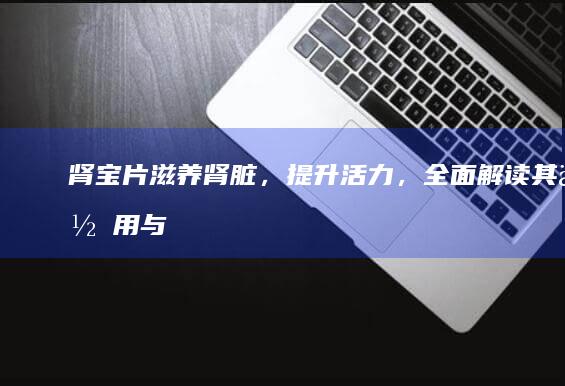 肾宝片：滋养肾脏，提升活力，全面解读其作用与功效