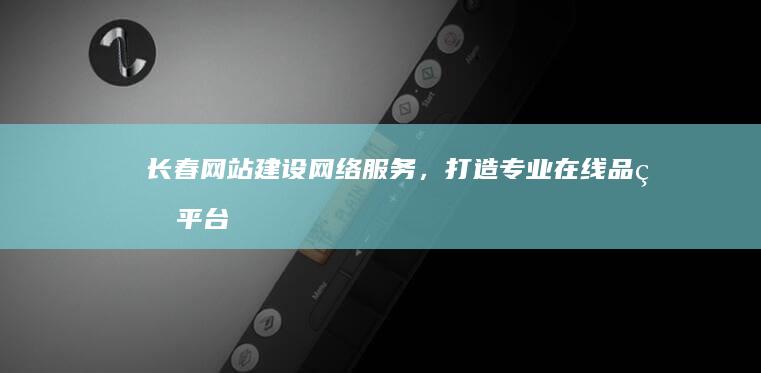 长春网站建设网络服务，打造专业在线品牌平台